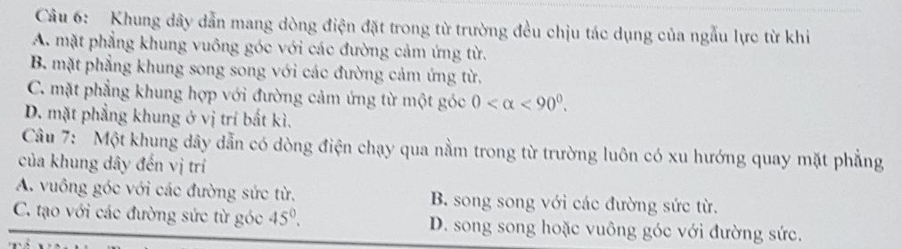 Khung dây dẫn mang dòng điện đặt trong từ trường đều chịu tác dụng của ngẫu lực từ khi
A. mặt phẳng khung vuông góc với các đường cảm ứng từ.
B. mặt phẳng khung song song với các đường cảm ứng từ.
C. mặt phẳng khung hợp với đường cảm ứng từ một góc 0 <90^0.
D. mặt phẳng khung ở vị trí bắt kì.
Câu 7: Một khung dây dẫn có dòng điện chạy qua nằm trong từ trường luôn có xu hướng quay mặt phẳng
của khung dây đến vị trí
A. vuông góc với các đường sức từ. B. song song với các đường sức từ.
C. tạo với các đường sức từ góc 45°. D. song song hoặc vuông góc với đường sức.