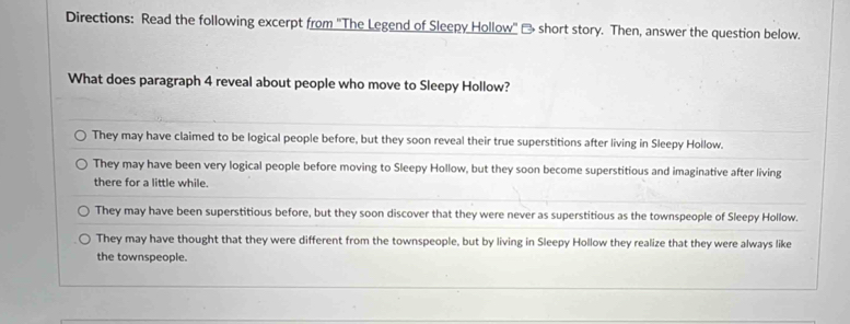 Directions: Read the following excerpt from ''The Legend of Sleepy Hollow'' - short story. Then, answer the question below.
What does paragraph 4 reveal about people who move to Sleepy Hollow?
They may have claimed to be logical people before, but they soon reveal their true superstitions after living in Sleepy Hollow.
They may have been very logical people before moving to Sleepy Hollow, but they soon become superstitious and imaginative after living
there for a little while.
They may have been superstitious before, but they soon discover that they were never as superstitious as the townspeople of Sleepy Hollow.
They may have thought that they were different from the townspeople, but by living in Sleepy Hollow they realize that they were always like
the townspeople.