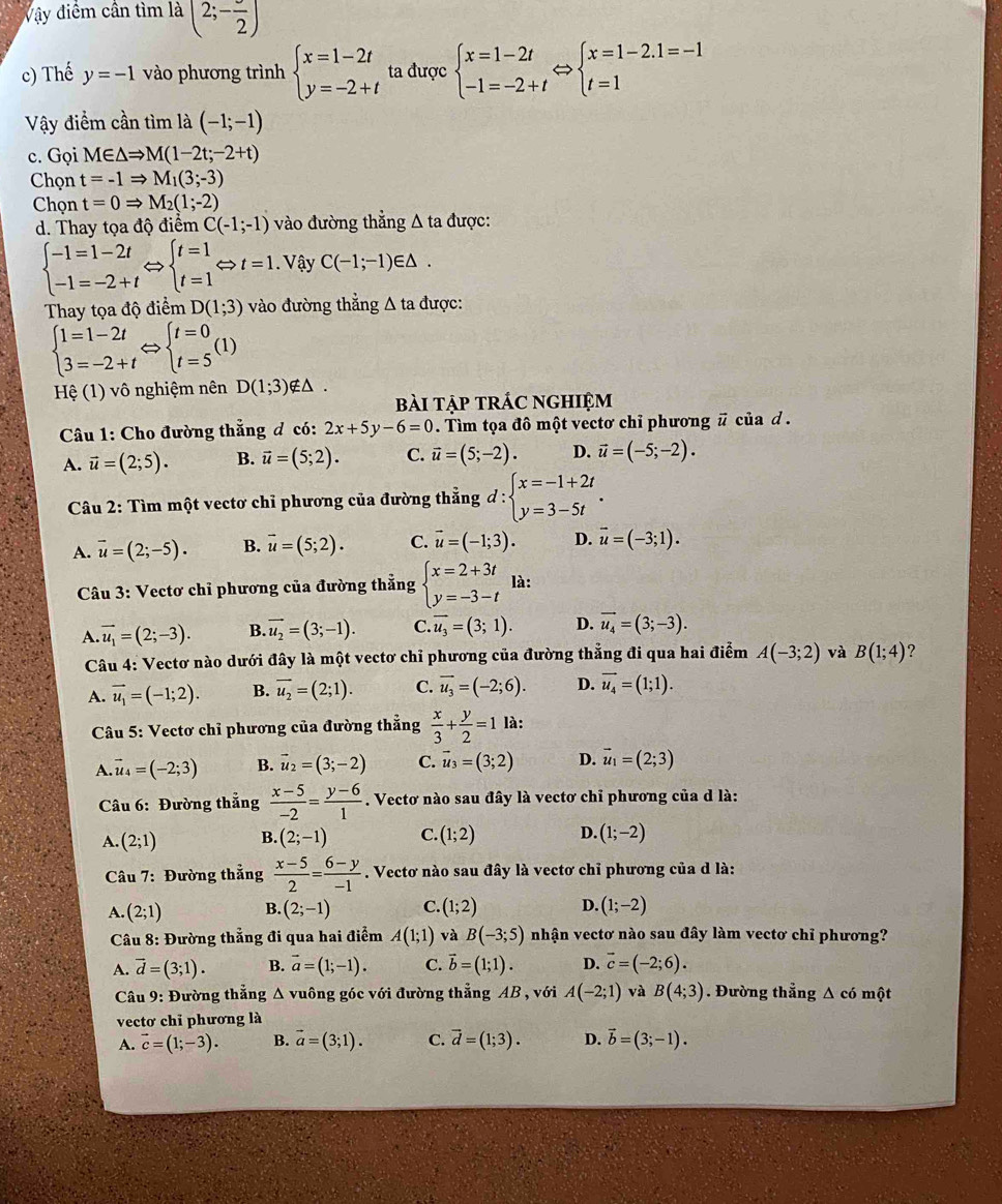 Vậy điểm cần tìm là (2;-frac 2)
c) Thế y=-1 vào phương trình beginarrayl x=1-2t y=-2+tendarray. ta được beginarrayl x=1-2t -1=-2+tendarray. beginarrayl x=1-2.1=-1 t=1endarray.
Vậy điểm cần tìm là (-1;-1)
c. Gọi M∈ △ Rightarrow M(1-2t;-2+t)
Chọn t=-1Rightarrow M_1(3;-3)
Chọn t=0Rightarrow M_2(1;-2)
d. Thay tọa độ điểm C(-1;-1) vào đường thẳng Δ ta được:
beginarrayl -1=1-2t -1=-2+tendarray. Leftrightarrow beginarrayl t=1 t=1endarray. Leftrightarrow t=1. Vậy C(-1;-1)∈ △ .
Thay tọa độ điểm D(1;3) vào đường thẳng Δ ta được:
beginarrayl 1=1-2t 3=-2+tendarray. Leftrightarrow beginarrayl t=0 t=5endarray. ( D
Hệ (1) vô nghiệm nên D(1;3) ∉△ .
bài tập trÁc nghiệm
Câu 1: Cho đường thẳng đ có: 2x+5y-6=0. Tìm tọa đô một vectơ chỉ phương # của d .
A. vector u=(2;5). B. vector u=(5;2). C. vector u=(5;-2). D. vector u=(-5;-2).
Câu 2: Tìm một vectơ chỉ phương của đường thẳng đ : beginarrayl x=-1+2t y=3-5tendarray. .
A. vector u=(2;-5). B. vector u=(5;2). C. vector u=(-1;3). D. vector u=(-3;1).
Câu 3: Vectơ chỉ phương của đường thẳng beginarrayl x=2+3t y=-3-tendarray. là:
A. vector u_1=(2;-3). B. vector u_2=(3;-1). C overline u_3=(3;1). D. vector u_4=(3;-3).
Câu 4: Vectơ nào dưới đây là một vectơ chỉ phương của đường thẳng đi qua hai điểm A(-3;2) và B(1;4) ?
A. vector u_1=(-1;2). B. overline u_2=(2;1). C. overline u_3=(-2;6). D. vector u_4=(1;1).
Câu 5: Vectơ chỉ phương của đường thẳng  x/3 + y/2 =1 là:
A. vector u_4=(-2;3) B. vector u_2=(3;-2) C. vector u_3=(3;2) D. vector u_1=(2;3)
Câu 6: Đường thẳng  (x-5)/-2 = (y-6)/1 . Vectơ nào sau đây là vectơ chỉ phương của d là:
A. (2;1) B. (2;-1) C. (1;2) D. (1;-2)
Câu 7: Đường thẳng  (x-5)/2 = (6-y)/-1 . Vectơ nào sau đây là vectơ chỉ phương của d là:
A. (2;1) B. (2;-1) C. (1;2) D. (1;-2)
Câu 8: Đường thẳng đi qua hai điểm A(1;1) và B(-3;5) nhận vectơ nào sau đây làm vectơ chỉ phương?
A. vector d=(3;1). B. vector a=(1;-1). C. vector b=(1;1). D. vector c=(-2;6).
Câu 9: Đường thẳng Δ vuông góc với đường thẳng AB , với A(-2;1) và B(4;3). Đường thẳng Δ có một
vectơ chỉ phương là
A. vector c=(1;-3). B. vector a=(3;1). C. vector d=(1;3). D. vector b=(3;-1).