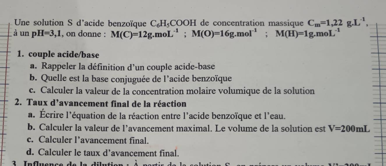 Une solution S d'acide benzoïque C_6H_5COOH I de concentration massique C_m=1,22g.L^(-1), 
à un pH=3,1 , on donne : M(C)=12g.moL^(-1); M(O)=16g.mol^(-1); M(H)=1g.moL^(-1)
1. couple acide/base 
a. Rappeler la définition d’un couple acide-base 
b. Quelle est la base conjuguée de l’acide benzoïque 
c. Calculer la valeur de la concentration molaire volumique de la solution 
2. Taux d’avancement final de la réaction 
a. Écrire l’équation de la réaction entre l’acide benzoïque et l'eau. 
b. Calculer la valeur de l’avancement maximal. Le volume de la solution est V=200mL
c. Calculer l’avancement final. 
d. Calculer le taux d’avancement final. 
3 Influençe de la dilutie