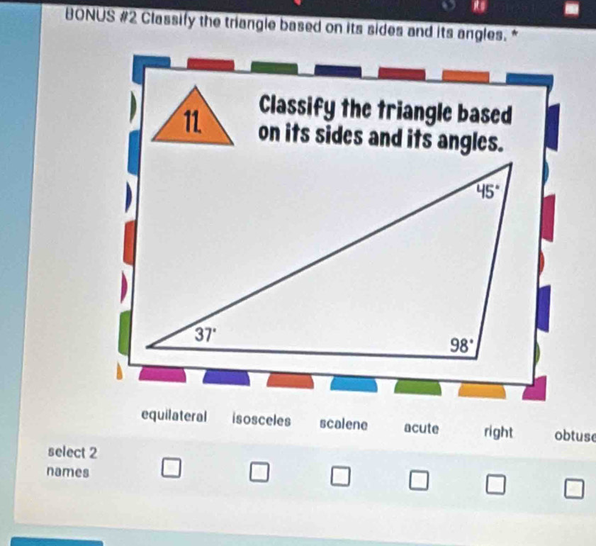 BONUS #2 Classify the triangle based on its sides and its angles.*
Classify the triangle based
11 on its sides and its angles.
equilateral isosceles scalene acute right obtuse
select 2
names □ □ □ □ □ □