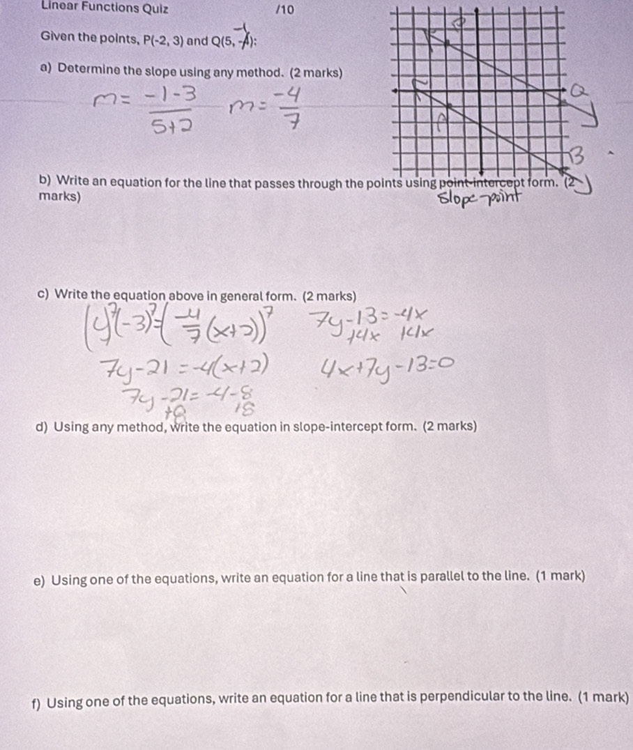 Linear Functions Quiz /10 
Given the points, P(-2,3) and Q(5,-4)
a) Determine the slope using any method. (2 marks) 
b) Write an equation for the line that passes through the p
marks) 
c) Write the equation above in general form. (2 marks) 
d) Using any method, write the equation in slope-intercept form. (2 marks) 
e) Using one of the equations, write an equation for a line that is parallel to the line. (1 mark) 
f) Using one of the equations, write an equation for a line that is perpendicular to the line. (1 mark)