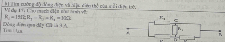 Tìm cường độ dòng điện và hiệu điện thế của mỗi điện trở.
Ví dụ 17: Cho mạch điện như hình vẽ:
R_1=15Omega ;R_2=R_3=R_4=10Omega
Dòng điện qua dây CB là 3 A.
Tim U_AB.
R D D