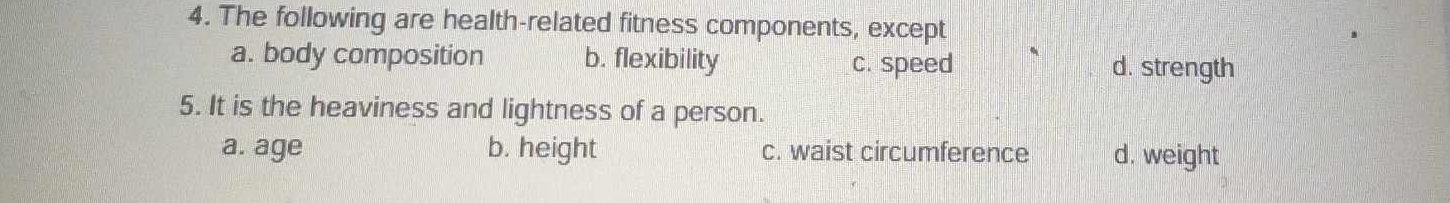 The following are health-related fitness components, except
a. body composition b. flexibility c. speed d. strength
5. It is the heaviness and lightness of a person.
a. age b. height c. waist circumference d. weight