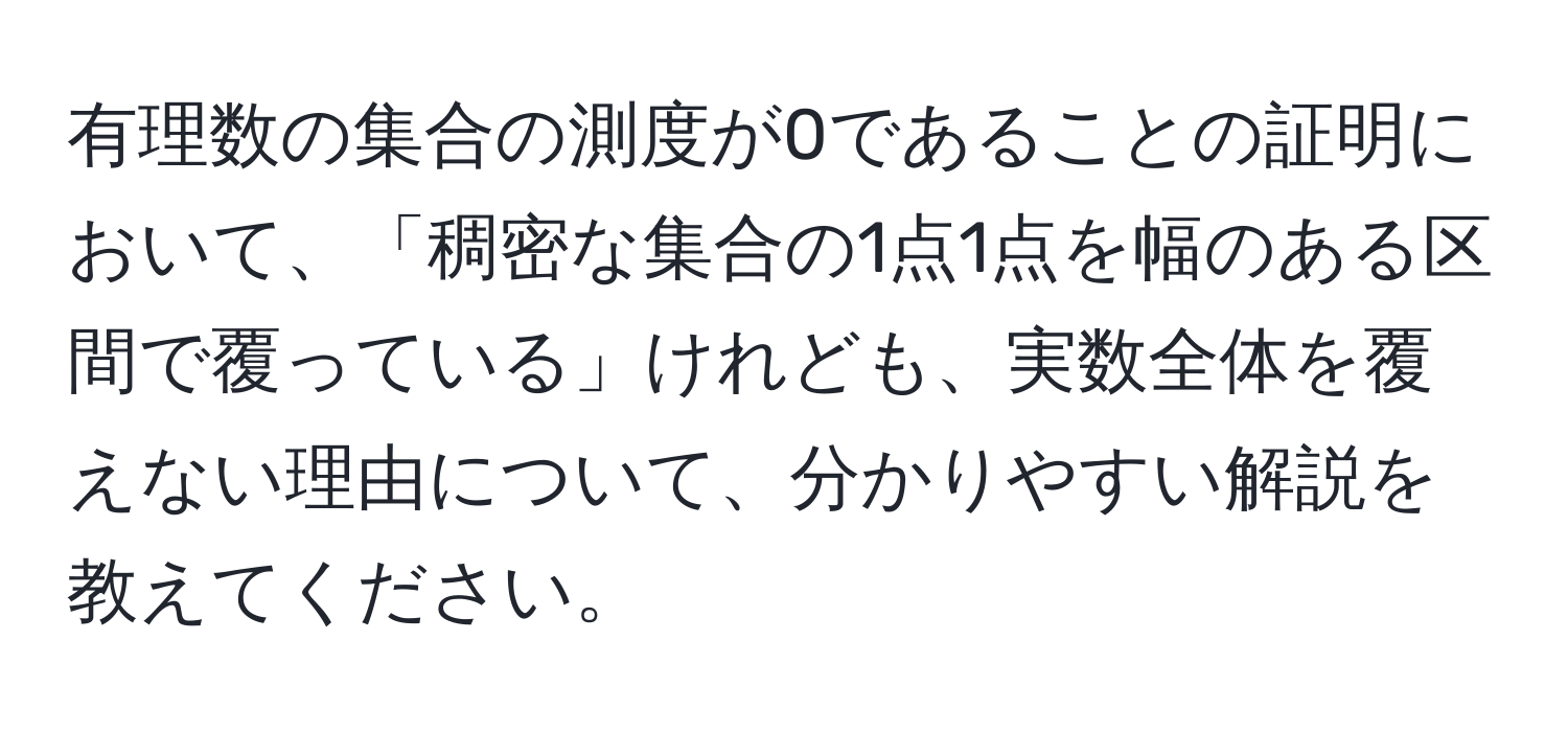 有理数の集合の測度が0であることの証明において、「稠密な集合の1点1点を幅のある区間で覆っている」けれども、実数全体を覆えない理由について、分かりやすい解説を教えてください。