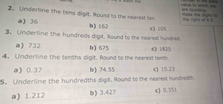 omder in the place .
same. stays t value to which you
are rounding.
2. Underline the tens digit. Round to the nearest ten. the right of it 0.
Make the digits to
a 36 b) 162
c) 105
3. Underline the hundreds digit. Round to the nearest hundred.
a 732 b) 675 c) 1825
4. Underline the tenths digit. Round to the nearest tenth.
a 0.37 b) 74.55 c) 15.23
5. Underline the hundredths digit. Round to the nearest hundredth.
a) 1.212 b) 3.427
c) 0.351