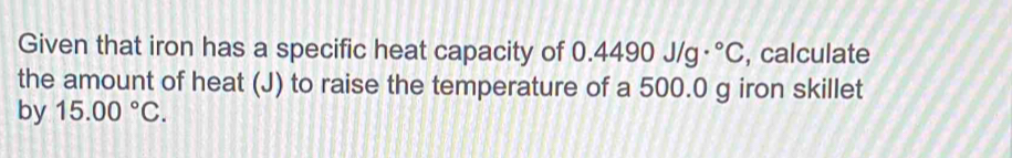 Given that iron has a specific heat capacity of ( 0.4490J/g·°C , calculate 
the amount of heat (J) to raise the temperature of a 500.0 g iron skillet 
by 15.00°C.