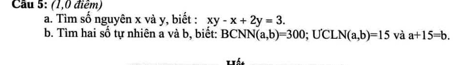 Cầu 5: (1,0 điểm) 
a. Tìm số nguyên x và y, biết : xy-x+2y=3. 
b. Tìm hai số tự nhiên a và b, biết: BCN N(a,b)=300; ƯCL N(a,b)=15 và a+15=b. 
Hất