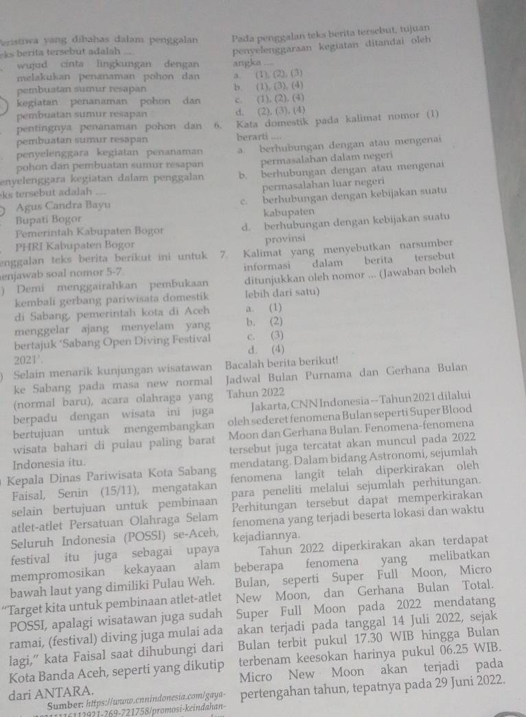 eristiwa yang dibahas dalam penggalan Pada penggalan teks berita tersebut, tujuan
eks berita tersebut adalah ....
penyelenggarsan kegiatan ditandai oleh
wujud cinta lingkungan dengan angka ....
melakukan penanaman pohon dan a. (1), (2), (3)
pembuatan sumur resapan b. (1), (3). (4)
kegiatan penanaman pohon dan c. (1), (2), (4)
pembuatan sumur résapan d. (2), (3), (4)
pentingnya penanaman pohon dan 6. Kata domestik pada kalimat nomor (1)
pembuatan sumur resapan berarti ....
penyelenggära kegiatan penanaman a. berhubungan dengan atau mengenai
pohon dan pembuatan sumur resapan permasalahan dalam negeri
enyelenggara kegiatan dalam penggalan b. berhubungan dengan atau mengenai
ks tersebut adalah ....
permasalahan luar negeri
Agus Candra Bayu c. berhubungan dengan kebijakan suatu
Bupati Bogor kabupaten
Pemerintah Kabupaten Bogor d. berhubungan dengan kebijakan suatu
PHRI Kabupaten Bogor provinsi
enggalan teks berita berikut ini untuk 7. Kalimat yang menyebutkan narsumber
enjawab soal nomor 5-7 informasi dalam berita tersebut
) Demi menggairahkan pembukaan ditunjukkan oleh nomor ... (Jawaban boleh
kembali gerbang pariwisata domestik lebih dari satu)
di Sabang, pemerintah kota di Aceh a. (1)
menggelar ajang menyelam yang b. (2)
bertajuk ‘Sabang Open Diving Festival c. (3)
2021'. d. (4)
Selain menarik kunjungan wisatawan Bacalah berita berikut!
ke Sabang pada masa new normal Jadwal Bulan Purnama dan Gerhana Bulan
(normal baru), acara olahraga yang Tahun 2022
berpadu dengan wisata ini juga Jakarta, CNNIndonesia--Tahun 2021 dilalui
bertujuan untuk mengembangkan oleh sederet fenomena Bulan seperti Super Blood
wisata bahari di pulau paling barat Moon dan Gerhana Bulan. Fenomena-fenomena
Indonesia itu. tersebut juga tercatat akan muncul pada 2022
Kepala Dinas Pariwisata Kota Sabang mendatang. Dalam bidang Astronomi, sejumlah
Faisal, Senin (15/11), mengatakan fenomena langit telah diperkirakan oleh
selain bertujuan untuk pembinaan para peneliti melalui sejumlah perhitungan.
Perhitungan tersebut dapat memperkirakan
atlet-atlet Persatuan Olahraga Selam fenomena yang terjadi beserta lokasi dan waktu
Seluruh Indonesia (POSSI) se-Aceh, kejadiannya.
festival itu juga sebagai upaya Tahun 2022 diperkirakan akan terdapat
mempromosikan kekayaan alam beberapa fenomena yang melibatkan
bawah laut yang dimiliki Pulau Weh. Bulan, seperti Super Full Moon, Micro
“Target kita untuk pembinaan atlet-atlet New Moon, dan Gerhana Bulan Total.
POSSI, apalagi wisatawan juga sudah Super Full Moon pada 2022 mendatang
ramai, (festival) diving juga mulai ada akan terjadi pada tanggal 14 Juli 2022, sejak
lagi,” kata Faisal saat dihubungi dari Bulan terbit pukul 17.30 WIB hingga Bulan
Kota Banda Aceh, seperti yang dikutip terbenam keesokan harinya pukul 06.25 WIB.
dari ANTARA. Micro New Moon akan terjadi pada
Sumber: https://www.cnnindonesia.com/gaya- pertengahan tahun, tepatnya pada 29 Juni 2022.
1   2 2   2  9-721758/promosi-keindahan