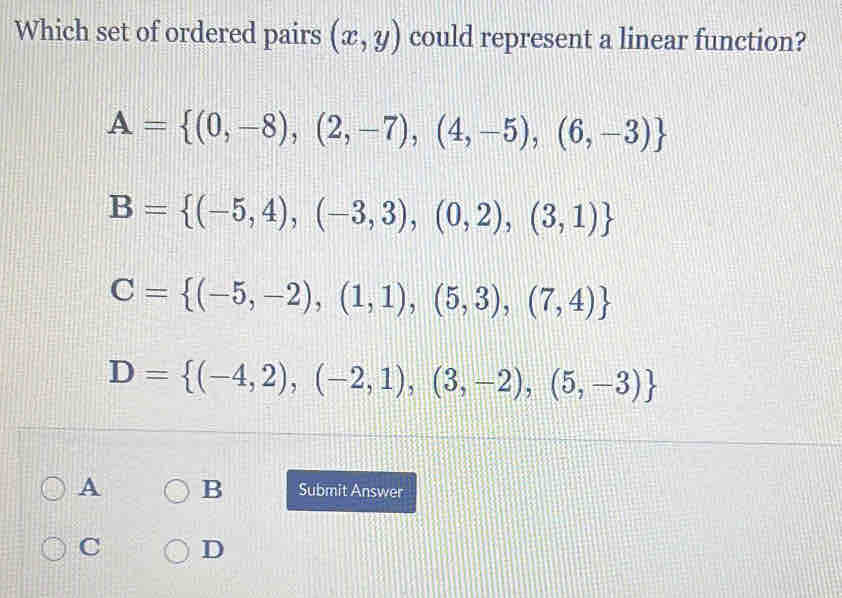 Which set of ordered pairs (x,y) could represent a linear function?
A= (0,-8),(2,-7),(4,-5),(6,-3)
B= (-5,4),(-3,3),(0,2),(3,1)
C= (-5,-2),(1,1),(5,3),(7,4)
D= (-4,2),(-2,1),(3,-2),(5,-3)
A B Submit Answer
C D