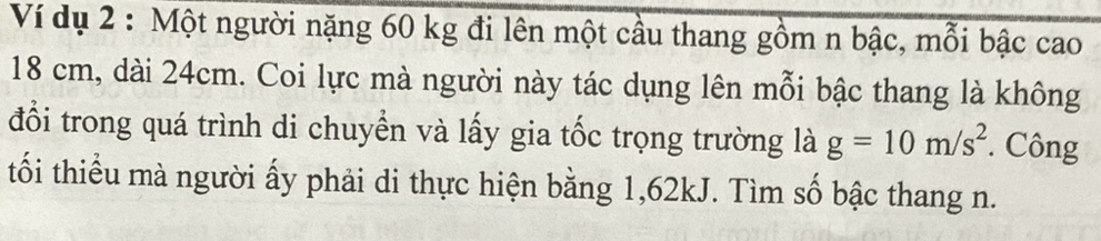 Ví dụ 2 : Một người nặng 60 kg đi lên một cầu thang gồm n bậc, mỗi bậc cao
18 cm, dài 24cm. Coi lực mà người này tác dụng lên mỗi bậc thang là không 
đổi trong quá trình di chuyền và lấy gia tốc trọng trường là g=10m/s^2 * Công 
tối thiểu mà người ấy phải di thực hiện bằng 1,62kJ. Tìm số bậc thang n.