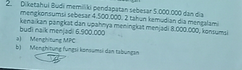 Diketahui Budi memiliki pendapatan sebesar 5.000.000 dan dia 
mengkonsumsi sebesar 4.500.000. 2 tahun kemudian dia mengalami 
kenaikan pangkat dan upahnya meningkat menjadi 8.000.000, konsumsi 
budi naik menjadi 6.900.000
a) Menghitung MPC 
b) Menghitung fungsi konsumsi dan tabungan