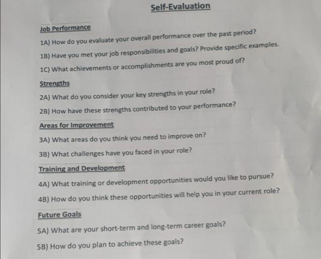 Self-Evaluation 
Job Performance 
1A) How do you evaluate your overall performance over the past period? 
1B) Have you met your job responsibilities and goals? Provide specific examples. 
1C) What achievements or accomplishments are you most proud of? 
Strengths 
2A) What do you consider your key strengths in your role? 
2B) How have these strengths contributed to your performance? 
Areas for Improvement 
3A) What areas do you think you need to improve on? 
3B) What challenges have you faced in your role? 
Training and Development 
4A) What training or development opportunities would you like to pursue? 
4B) How do you think these opportunities will help you in your current role? 
Future Goals 
5A) What are your short-term and long-term career goals? 
5B) How do you plan to achieve these goals?