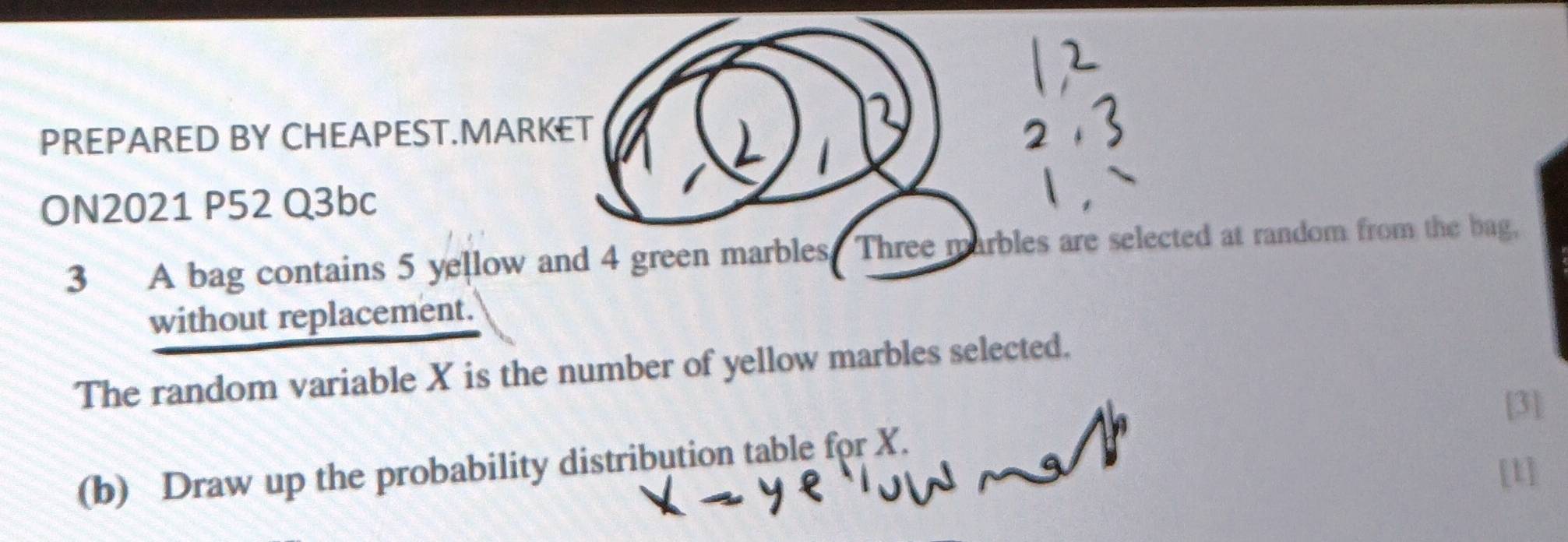 PREPARED BY CHEAPEST.MARKET 
ON2021 P52 Q3bc 
3 A bag contains 5 yellow and 4 green marbles. Three marbles are selected at random from the bag, 
without replacement. 
The random variable X is the number of yellow marbles selected. 
[3] 
(b) Draw up the probability distribution table for X. 
[1]