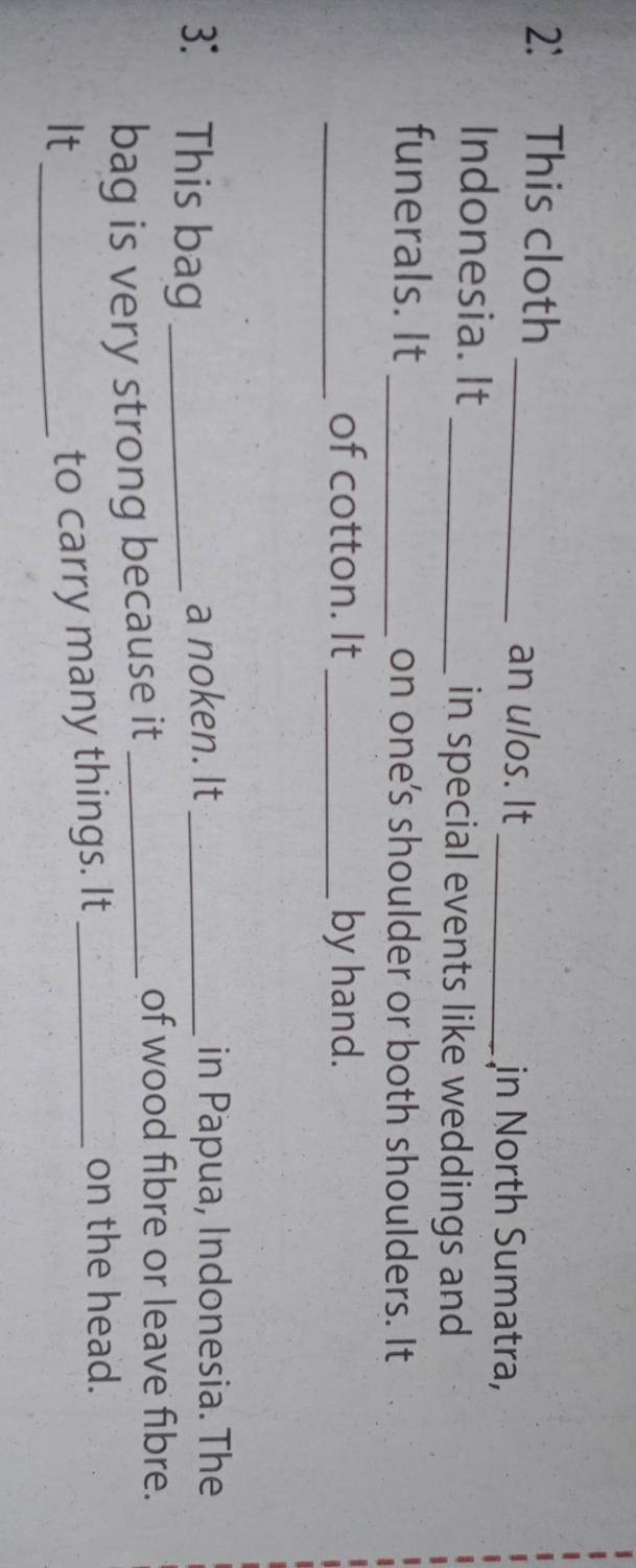2: This cloth 
_an ulos. It 
_in North Sumatra, 
Indonesia. It 
_in special events like weddings and 
funerals. It _on one's shoulder or both shoulders. It 
_of cotton. It_ by hand. 
3： This bag_ 
a noken. It _in Papua, Indonesia. The 
bag is very strong because it_ 
of wood fibre or leave fibre. 
It_ 
to carry many things. It_ 
on the head.