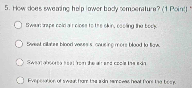 How does sweating help lower body temperature? (1 Point) *
Sweat traps cold air close to the skin, cooling the body.
Sweat dilates blood vessels, causing more blood to flow.
Sweat absorbs heat from the air and cools the skin.
Evaporation of sweat from the skin removes heat from the body.