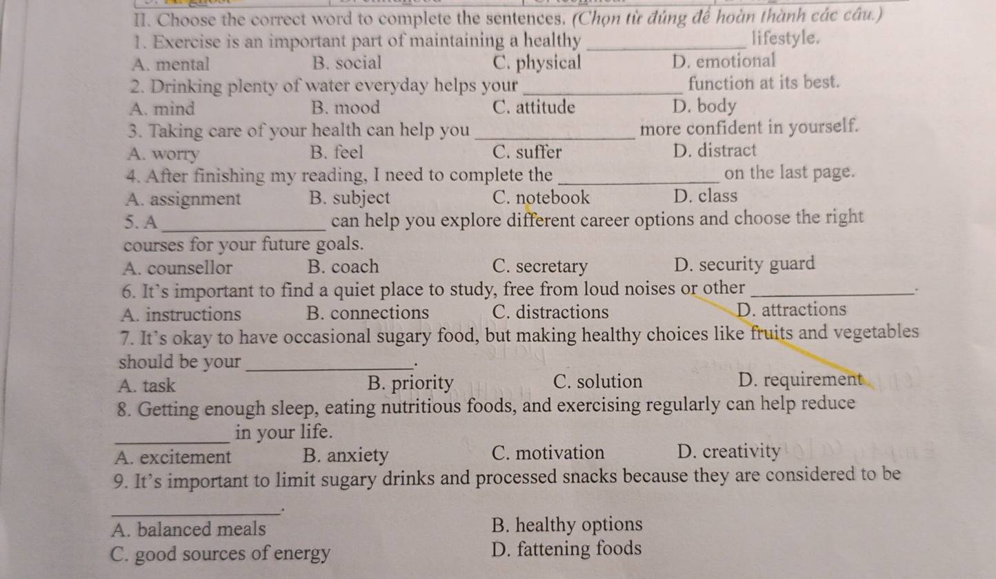 Choose the correct word to complete the sentences. (Chọn từ đúng để hoàn thành các câu.)
1. Exercise is an important part of maintaining a healthy _lifestyle.
A. mental B. social C. physical D. emotional
2. Drinking plenty of water everyday helps your _function at its best.
A. mind B. mood C. attitude D. body
3. Taking care of your health can help you _more confident in yourself.
A. worry B. feel C. suffer D. distract
4. After finishing my reading, I need to complete the _on the last page.
A. assignment B. subject C. notebook D. class
5. A_ can help you explore different career options and choose the right
courses for your future goals.
A. counsellor B. coach C. secretary D. security guard
6. It’s important to find a quiet place to study, free from loud noises or other_
.
A. instructions B. connections C. distractions D. attractions
7. It’s okay to have occasional sugary food, but making healthy choices like fruits and vegetables
should be your _.
A. task B. priority C. solution D. requirement
8. Getting enough sleep, eating nutritious foods, and exercising regularly can help reduce
_in your life.
A. excitement B. anxiety C. motivation D. creativity
9. It’s important to limit sugary drinks and processed snacks because they are considered to be
_
A. balanced meals B. healthy options
C. good sources of energy D. fattening foods