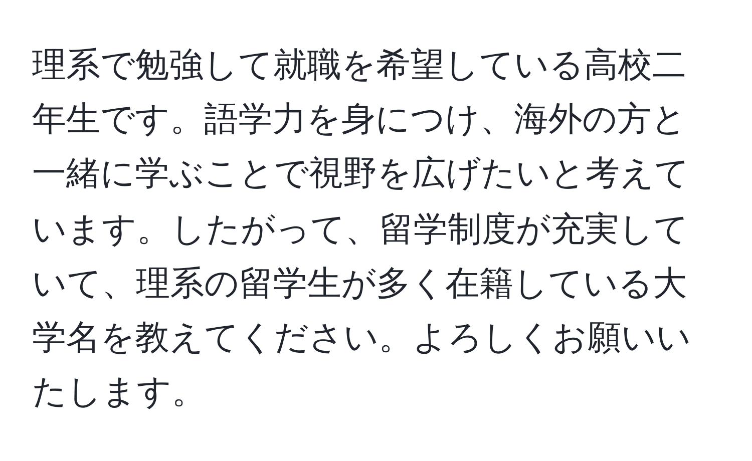 理系で勉強して就職を希望している高校二年生です。語学力を身につけ、海外の方と一緒に学ぶことで視野を広げたいと考えています。したがって、留学制度が充実していて、理系の留学生が多く在籍している大学名を教えてください。よろしくお願いいたします。