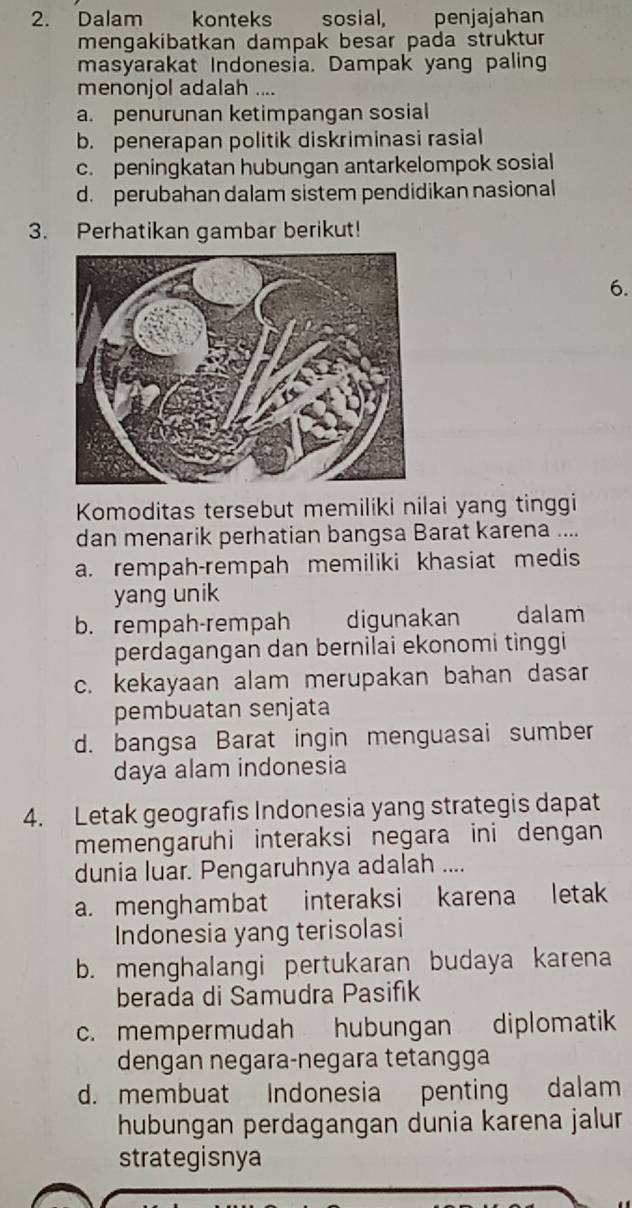 Dalam konteks sosial, penjajahan
mengakibatkan dampak besar pada struktur
masyarakat Indonesia. Dampak yang paling
menonjol adalah ....
a. penurunan ketimpangan sosial
b. penerapan politik diskriminasi rasial
c. peningkatan hubungan antarkelompok sosial
d. perubahan dalam sistem pendidikan nasional
3. Perhatikan gambar berikut!
6.
Komoditas tersebut memiliki nilai yang tinggi
dan menarik perhatian bangsa Barat karena ....
a. rempah-rempah memiliki khasiat medis
yang unik
b. rempah-rempah digunakan _ dalam
perdagangan dan bernilai ekonomi tinggi
c. kekayaan alam merupakan bahan dasar
pembuatan senjata
d. bangsa Barat ingin menguasai sumber
daya alam indonesia
4. Letak geografis Indonesia yang strategis dapat
memengaruhi interaksi negara ini dengan
dunia luar. Pengaruhnya adalah ....
a. menghambat interaksi karena letak
Indonesia yang terisolasi
b. menghalangi pertukaran budaya karena
berada di Samudra Pasifik
c. mempermudah hubungan diplomatik
dengan negara-negara tetangga
d. membuat Indonesia penting dalam
hubungan perdagangan dunia karena jalur
strategisnya