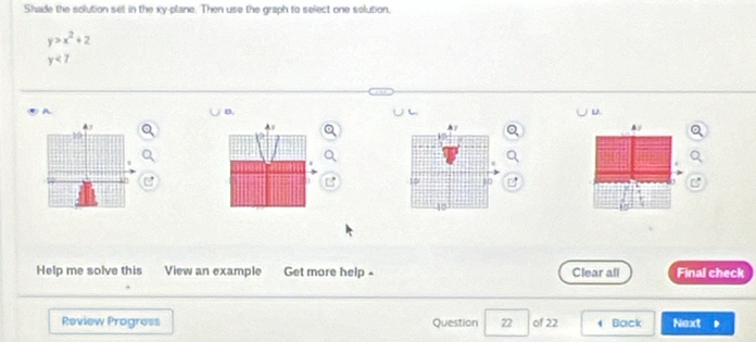 Shade the solution set in the xy -plane. Then use the graph to select one solution.
y>x^2+2
y<7</tex> 
A. 
B. 
L. 
A/ 
10 10
10 
Help me solve this View an example Get more help - Clear all Final check 
Review Progress Question 22 of 22 Back Next