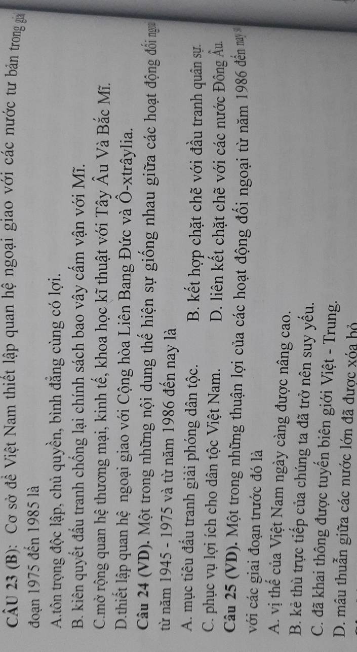 Cơ sở để Việt Nam thiết lập quan hệ ngoại giao với các nước tư bản trong giai
đoạn 1975 đến 1985 là
A.tôn trọng độc lập, chủ quyền, bình đẳng cùng có lợi.
B. kiên quyết đầu tranh chống lại chính sách bao vây cầm vận với Mĩ.
C.mở rộng quan hệ thương mại, kinh tế, khoa học kĩ thuật với Tây Âu Và Bắc Mĩ.
D.thiết lập quan hệ ngoại giao với Cộng hòa Liên Bang Đức và Ô-xtrâylia.
Câu 24 (VD). Một trong những nội dung thế hiện sự giống nhau giữa các hoạt động đổi ngưa
từ năm 1945 - 1975 và từ năm 1986 đến nay là
A. mục tiêu đầu tranh giải phóng dân tộc. B. kết hợp chặt chẽ với đầu tranh quân sự.
C. phục vụ lợi ích cho dân tộc Việt Nam. D. liên kết chặt chẽ với các nước Đông Âu.
Câu 25 (VD). Một trong những thuận lợi của các hoạt động đối ngoại từ năm 1986 đến nay 
với các giai đoạn trước đó là
A. vị thế của Việt Nam ngày càng được nâng cao.
B. kẻ thù trực tiếp của chúng ta đã trở nên suy yếu.
C. đã khai thông được tuyến biên giới Việt - Trung.
D. mâu thuẫn giữa các nước lớn đã được xóa hỏ