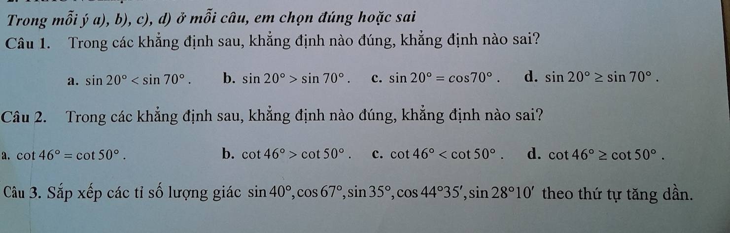 Trong mỗi ý a), b), c), d) ở mỗi câu, em chọn đúng hoặc sai
Câu 1. Trong các khẳng định sau, khẳng định nào đúng, khẳng định nào sai?
a. sin 20° . b. sin 20°>sin 70°. c. sin 20°=cos 70°. d. sin 20°≥ sin 70°. 
Câu 2. Trong các khẳng định sau, khẳng định nào đúng, khẳng định nào sai?
a. cot 46°=cot 50°. b. cot 46°>cot 50°. c. cot 46° . d. cot 46°≥ cot 50°. 
Câu 3. Sắp xếp các tỉ số lượng giác sin 40°, cos 67°, sin 35°, cos 44°35', sin 28°10' theo thứ tự tăng dần.