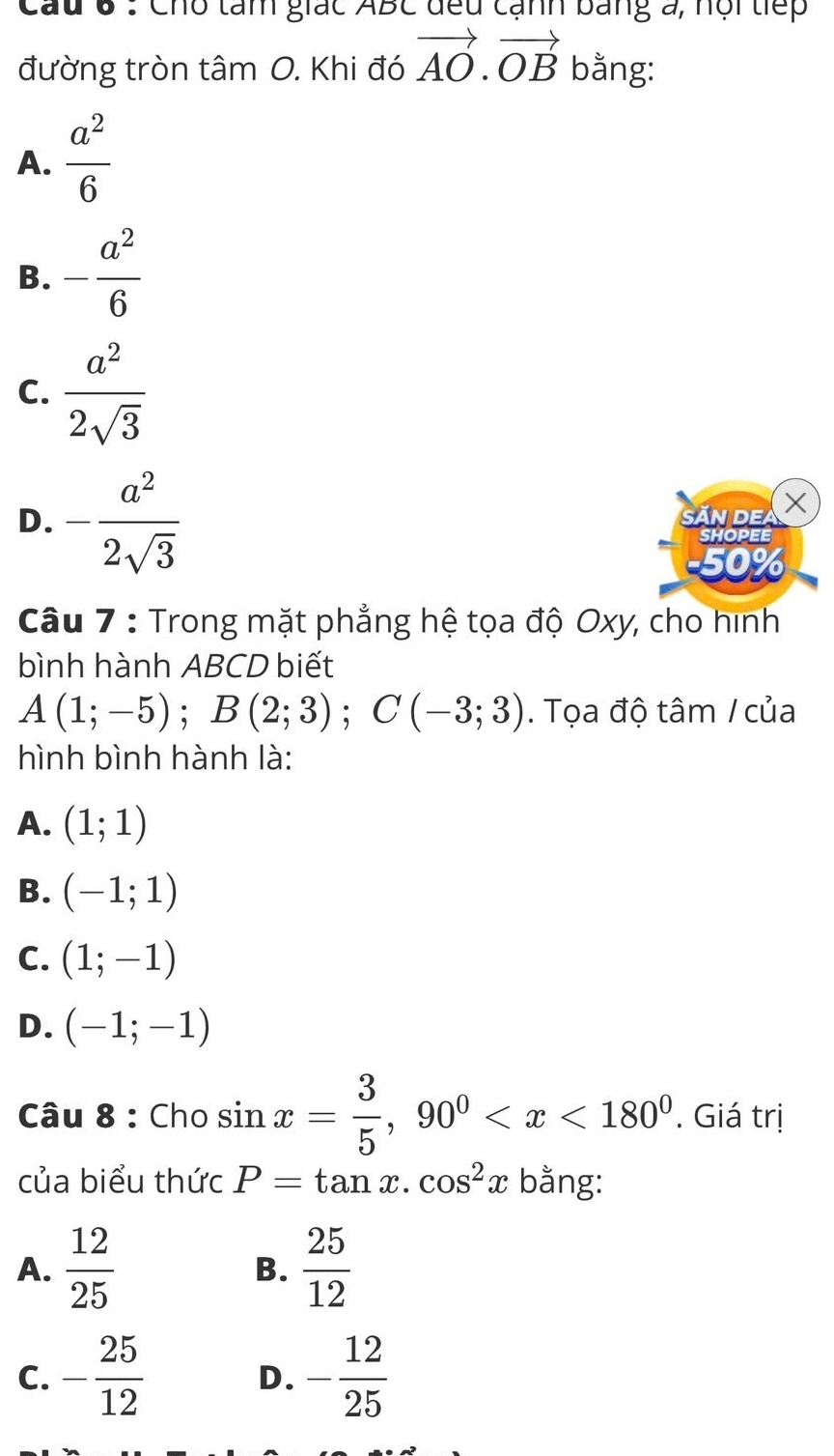 Cau 6 : Cho tam giác ABC đều cạnh bằng a, hội tiếp
đường tròn tâm O. Khi đó vector AO.vector OB bằng:
A.  a^2/6 
B. - a^2/6 
C.  a^2/2sqrt(3) 
D. - a^2/2sqrt(3)  n de X
SHOPEE
0%
Câu 7 : Trong mặt phẳng hệ tọa độ Oxy, cho hình
bình hành ABCD biết
A(1;-5); B(2;3); C(-3;3). Tọa độ tâm / của
hình bình hành là:
A. (1;1)
B. (-1;1)
C. (1;-1)
D. (-1;-1)
Câu 8 : Cho sin x= 3/5 , 90^0 . Giá trị
của biểu thức P=tan x.cos^2x bằng:
A.  12/25   25/12 
B.
C. - 25/12  - 12/25 
D.