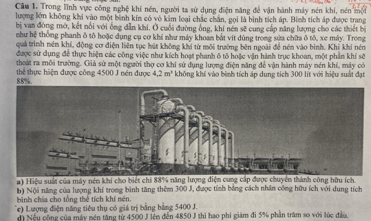 Trong lĩnh vực công nghệ khí nén, người ta sử dụng điện năng để vận hành máy nén khí, nén một
lượng lớn không khí vào một bình kín có vỏ kim loại chắc chắn, gọi là bình tích áp. Bình tích áp được trang
bị van đóng mở, kết nối với ống dẫn khí. Ở cuối đường ống, khí nén sẽ cung cấp năng lượng cho các thiết bị
như hệ thống phanh ô tô hoặc dụng cụ cơ khí như máy khoan bắt vít dùng trong sửa chữa ô tô, xe máy. Trong
quá trình nén khí, động cơ điện liên tục hút không khí từ môi trường bên ngoài đề nén vào bình. Khị khí nén
được sử dụng để thực hiện các công việc như kích hoạt phanh ô tô hoặc vận hành trục khoan, một phần khí sẽ
thoát ra môi trường. Giả sử một người thợ cơ khí sử dụng lượng điện năng để vận hành máy nén khí, máy có
thể thực hiện được công 4500 J nén được 4.2m^3 không khí vào bình tích áp dung tích 300 lít với hiệu suất đạt
88%.
a) Hiệu suất của máy nén khí cho biết chi 88% năng lượng điện cung cấp được chuyển thành công hữu ích.
b) Nội năng của lượng khí trong bình tăng thêm 300 J, được tính bằng cách nhân công hữu ích với dung tích
bình chia cho tổng thể tích khí nén.
Te) Lượng điện năng tiêu thụ có giá trị bằng bằng 5400 J.
d) Nếu công của máy nén tăng từ 4500 J lên đến 4850 J thì hao phí giảm đi 5% phần trăm so với lúc đầu.