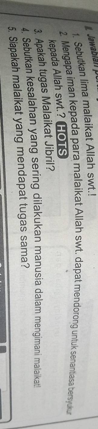 Jawabian po 
1. Sebutkan lima malaikat Allah swt.! 
2. Mengapa iman kepada para malaikat Allah swt. dapat mendorong untuk senantiasa bersyukur 
kepada Allah swt.? HOTS 
3. Apakah tugas Malaikat Jibril? 
4. Sebutkan kesalahan yang sering dilakukan manusia dalam mengimani malaikat! 
5. Siapakah malaikat yang mendapat tugas sama?