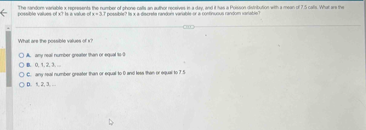 The random variable x represents the number of phone calls an author receives in a day, and it has a Poisson distribution with a mean of 7.5 calls. What are the
possible values of x? Is a value of x=3 7 possible? Is x a discrete random variable or a continuous random variable?
What are the possible values of x?
A. any real number greater than or equal to 0
B. 0, 1, 2, 3, ...
C. any real number greater than or equal to 0 and less than or equal to 7.5
D. 1, 2, 3, ...