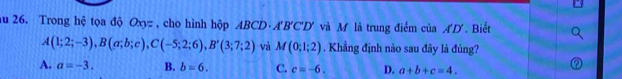 au 26. Trong hệ tọa độ Oxyz , cho hình hộp ABCD· A'B'C'D' và M là trung điểm ciaA'D'. Biết
A(1;2;-3), B(a;b;c), C(-5;2;6), B'(3;7;2) và M(0;1;2). Khẳng định nào sau đây là đúng?
A. a=-3. B. b=6. C. c=-6. D. a+b+c=4.