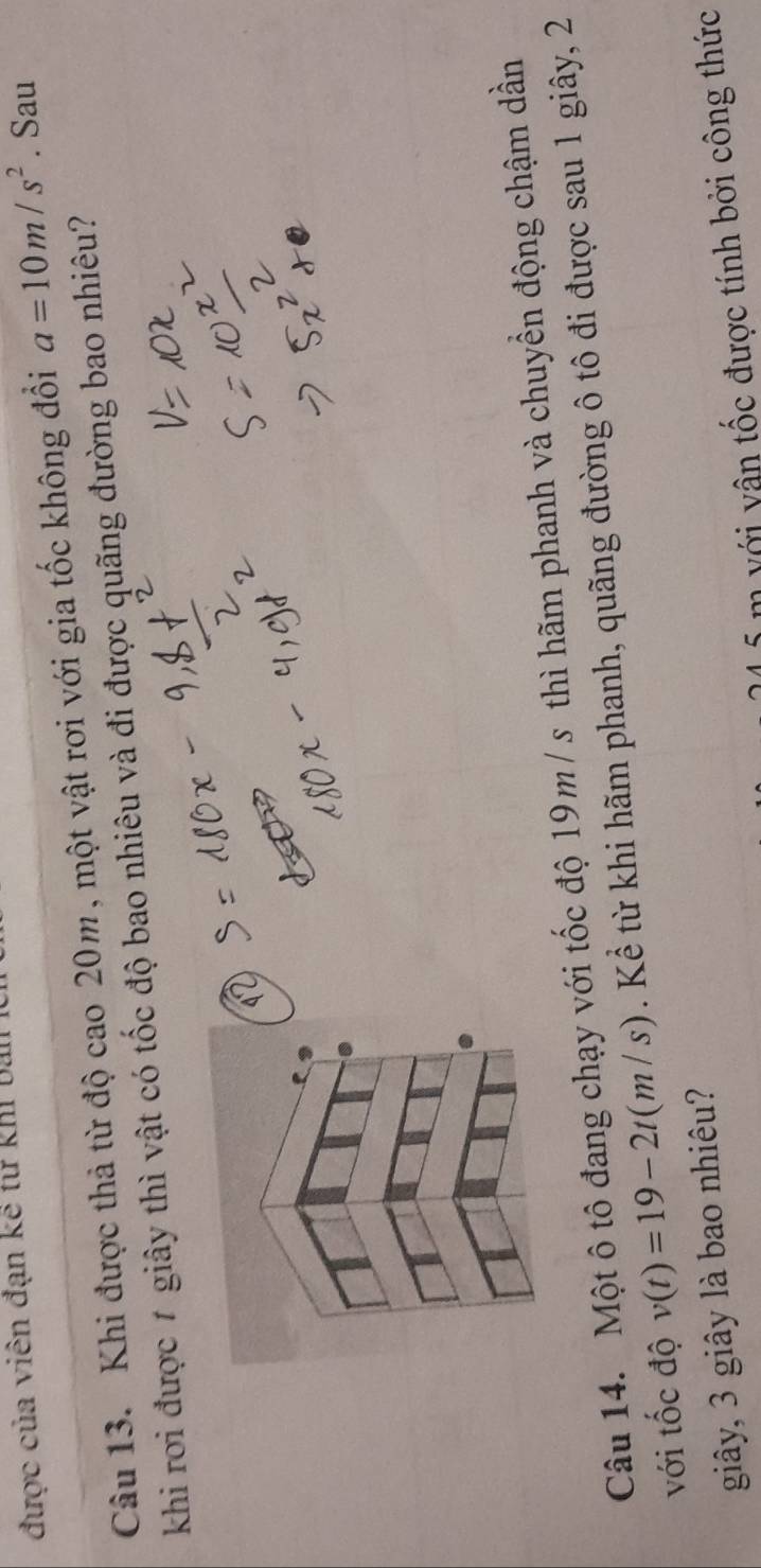 được của viên đạn kế từ khI ba 
Câu 13. Khi được thả từ độ cao 20m, một vật rơi với gia tốc không đồi a=10m/s^2. Sau 
khi rơi được 7 giây thì vật có tốc độ bao nhiêu và đi được quãng đường bao nhiêu? 
Câu 14. Một ô tô đang chạy với tốc độ 19m / s thì hãm phanh và chuyền động chậm dần 
với tốc độ v(t)=19-2t(m/s). Kể từ khi hãm phanh, quãng đường ô tô đi được sau 1 giây, 2
giây, 3 giây là bao nhiêu? 
n v ới v ân tốc được tính bởi công thức