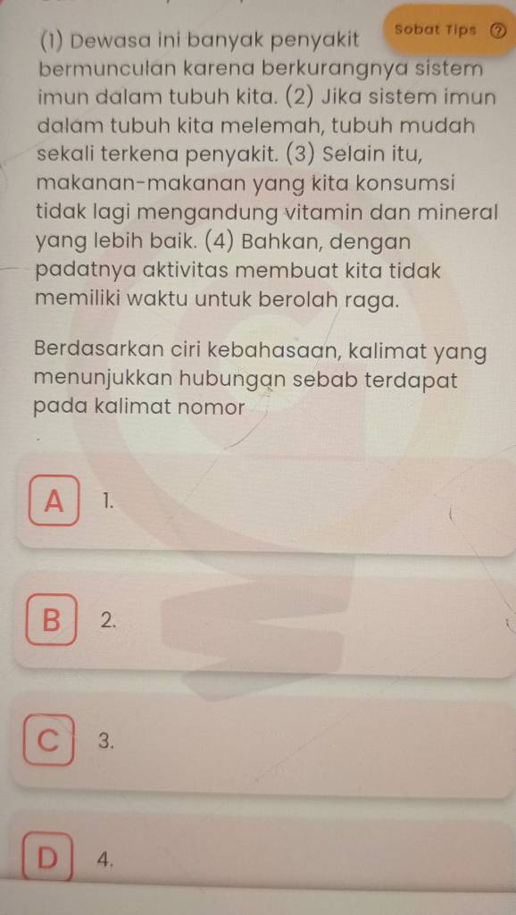 (1) Dewasa ini banyak penyakit Sobat Tips
bermunculan karena berkurangnya sistem
imun dalam tubuh kita. (2) Jika sistem imun
dalám tubuh kita melemah, tubuh mudah
sekali terkena penyakit. (3) Selain itu,
makanan-makanan yang kita konsumsi
tidak lagi mengandung vitamin dan mineral
yang lebih baik. (4) Bahkan, dengan
padatnya aktivitas membuat kita tidak
memiliki waktu untuk berolah raga.
Berdasarkan ciri kebahasaan, kalimat yang
menunjukkan hubungan sebab terdapat
pada kalimat nomor
A 1.
B 2.
C 3.
D 4.