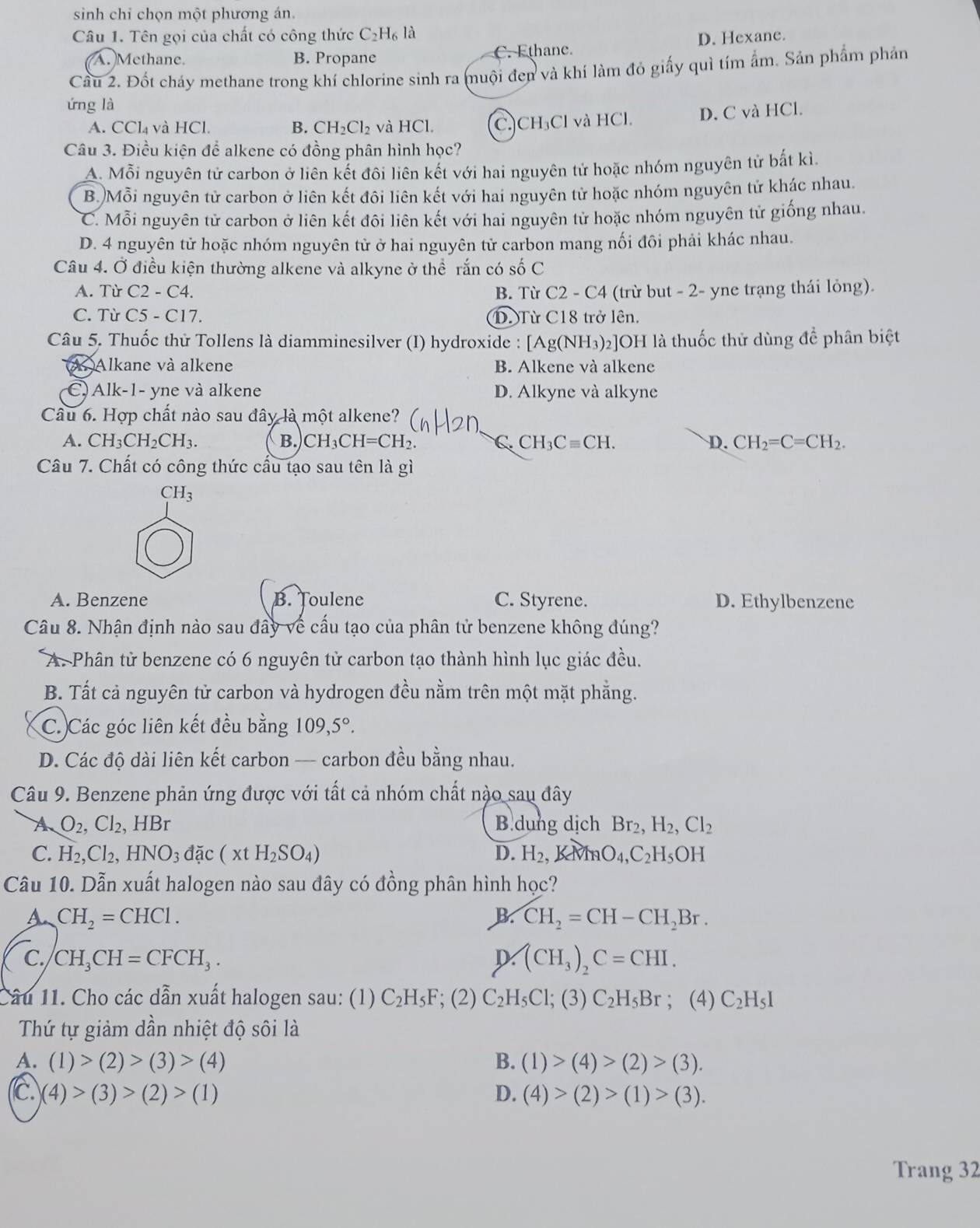 sinh chỉ chọn một phương án.
Câu 1. Tên gọi của chất có công thức C_2H_6 là
A. Methane. B. Propane C. Ethane. D. Hexane.
Câu 2. Đốt cháy methane trong khí chlorine sinh ra muội đen và khí làm đỏ giấy quì tím ẩm. Sản phẩm phản
ứng là
A. CCl_4 và HCl. B. CH_2Cl_2 và HCl. (C.)CH₃Cl và HCl. D. C và HCl.
Câu 3. Điều kiện để alkene có đồng phân hình học?
A. Mỗi nguyên tử carbon ở liên kết đôi liên kết với hai nguyên tử hoặc nhóm nguyên tử bắt kì.
B.)Mỗi nguyên tử carbon ở liên kết đôi liên kết với hai nguyên tử hoặc nhóm nguyên tử khác nhau.
C. Mỗi nguyên tử carbon ở liên kết đôi liên kết với hai nguyên tử hoặc nhóm nguyên tử giống nhau.
D. 4 nguyên tử hoặc nhóm nguyên tử ở hai nguyên tử carbon mang nối đôi phải khác nhau.
Câu 4. Ở điều kiện thường alkene và alkyne ở thể rắn có số C
A. Từ C2-C4. B. Từ C2-C 4 (trừ but - 2- yne trạng thái lỏng).
C. Từ C5-C17 D Từ C18 trở lên.
Câu 5. Thuốc thử Tollens là diamminesilver (I) hydroxide : Ag(NH_3)_2 2]OH là thuốc thử dùng để phân biệt
A Alkane và alkene B. Alkene và alkene
(C) Alk-1- yne và alkene D. Alkyne và alkyne
Câu 6. Hợp chất nào sau đây là một alkene?
A. CH_3CH_2CH_3. B. CH_3CH=CH_2. C CH_3Cequiv CH. D. CH_2=C=CH_2.
Câu 7. Chất có công thức cấu tạo sau tên là gì
CH_3
A. Benzene B. Toulene C. Styrene. D. Ethylbenzene
Câu 8. Nhận định nào sau đây về cầu tạo của phân tử benzene không đúng?
A. Phân tử benzene có 6 nguyên tử carbon tạo thành hình lục giác đều.
B. Tất cả nguyên tử carbon và hydrogen đều nằm trên một mặt phẳng.
C. Các góc liên kết đều bằng 109,5°.
D. Các độ dài liên kết carbon — carbon đều bằng nhau.
Câu 9. Benzene phản ứng được với tất cả nhóm chất nào sau đây
A O_2,Cl_2, , HBr B dung dịch Br_2,H_2,Cl_2
C. H_2,Cl_2, HNO_3 d ặc (xtH_2SO_4) D. H_2,KMNO_4,C_2H_5OH
Câu 10. Dẫn xuất halogen nào sau đây có đồng phân hình học?
A CH_2=CHCl.
B. CH_2=CH-CH_2Br.
C. CH_3CH=CFCH_3. D (CH_3)_2C=CHI.
Câu 11. Cho các dẫn xuất halogen sau: (1) C_2H_5F; (2) C_2H_5Cl;(3)C_2H_5Br; (4) C_2H_5I
Thứ tự giảm dần nhiệt độ sôi là
A. (1)>(2)>(3)>(4) B. (1)>(4)>(2)>(3).
c. (4)>(3)>(2)>(1) D. (4)>(2)>(1)>(3).
Trang 32