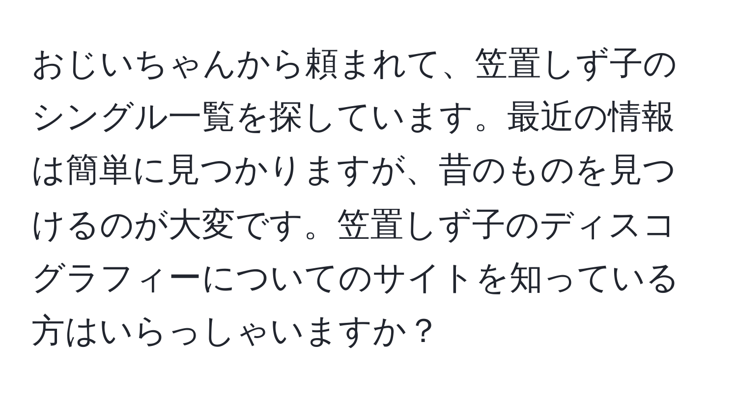 おじいちゃんから頼まれて、笠置しず子のシングル一覧を探しています。最近の情報は簡単に見つかりますが、昔のものを見つけるのが大変です。笠置しず子のディスコグラフィーについてのサイトを知っている方はいらっしゃいますか？