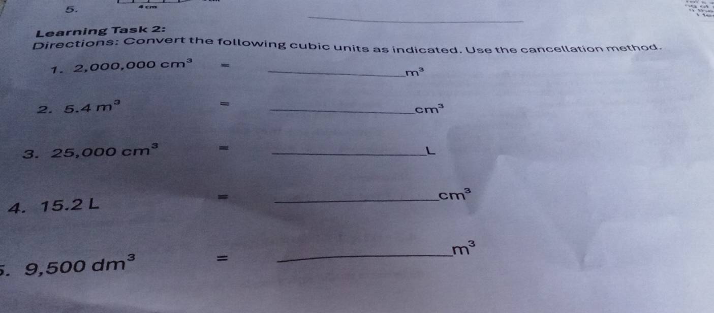 4 cm

Learning Task 2: _a 
Directions: Convert the following cubic units as indicated. Use the cancellation method. 
1. 2,000,000cm^3 =_
m^3
= 
2. 5.4m^3 _ cm^3
3. 25,000cm^3 _ 
= 
L 
_ cm^3
4. 15.2 L
= 
_ m^3. 9,500dm^3
=