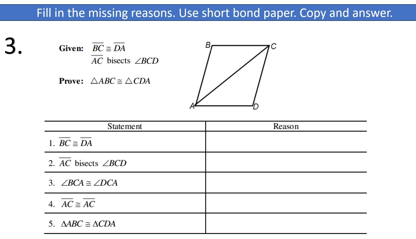 Fill in the missing reasons. Use short bond paper. Copy and answer.
3.
Given: overline BC≌ overline DA
overline AC bisects ∠ BCD
Prove: △ ABC≌ △ CDA