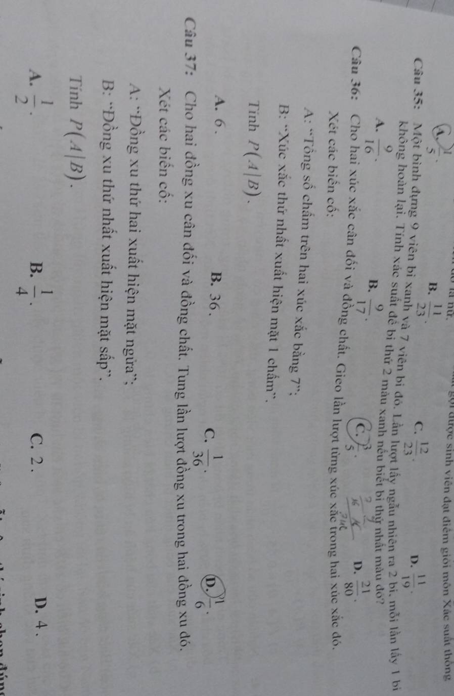 A.  1/5 ·
* gội được sinh viên đạt điểm giỏi môn Xác suất thông
B.  11/23 .
C.  12/23 .  11/19 . 
D.
Câu 35: Một bình đựng 9 viên bỉ xanh và 7 viên bi đó. Lần lượt lấy ngẫu nhiên ra 2 bi. mỗi lằn lấy 1 bị
không hoàn lại. Tính xác suất để bi thứ 2 màu xanh nếu biết bỉ thứ nhất màu đó?
A.  9/16 .  9/17 . 
B.
C.  3/5 .  21/80 . 
D.
Câu 36: Cho hai xúc xắc cân đối và đồng chất. Gieo lần lượt từng xúc xắc trong hai xúc xắc đó.
Xét các biến cố:
A: “Tổng số chấm trên hai xúc xắc bằng 7 ”;
B: “Xúc xắc thứ nhất xuất hiện mặt 1 chấm”.
Tính P(A|B).
A. 6. B. 36.
C.  1/36 .  1/6 . 
D.
Câu 37: Cho hai đồng xu cân đối và đồng chất. Tung lần lượt đồng xu trong hai đồng xu đó.
Xét các biến cố:
A: 'Đồng xu thứ hai xuất hiện mặt ngữa”;
B: ''Đồng xu thứ nhất xuất hiện mặt sấp”.
Tính P(A|B).
B.
A.  1/2 ·  1/4 . C. 2.
D. 4.