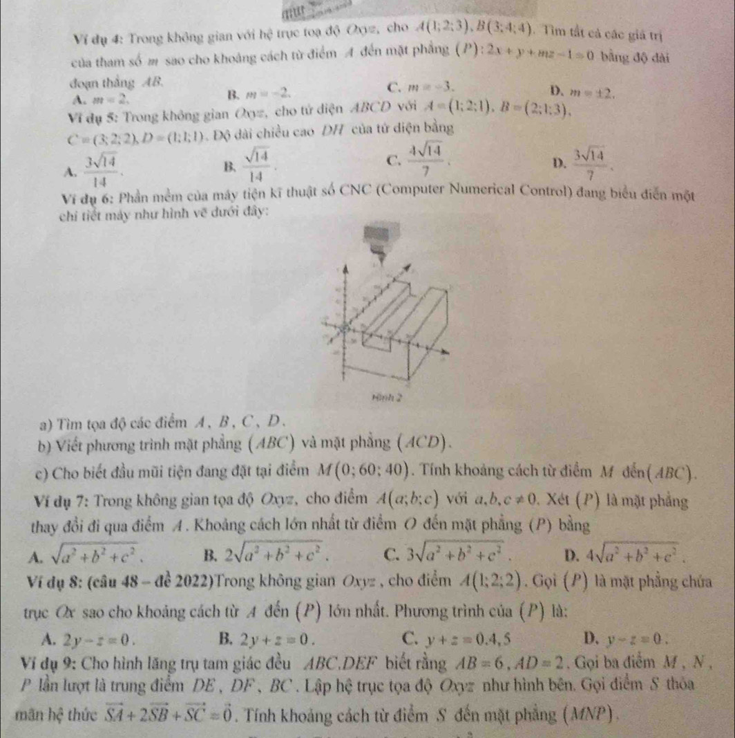 Ví đụ 4: Trong không gian với hệ trục toạ độ Oxyz, cho A(1;2;3),B(3;4;4). Tìm tất cả các giả trị
của tham số m sao cho khoảng cách từ điểm A đến mặt phẳng (P):2x+y+mz-1=0 bằng độ dài
đoạn thắng AB.
C. m=-3. D.
A. m=2.
B. m=-2.
Vi đụ 5: Trong không gian Oxyz, cho tử diện ABCD với A=(1;2;1),B=(2;1;3), m=± 2.
C=(3;2;2),D=(1;1;1) Độ dài chiều cao DH của tử diện bằng
A.  3sqrt(14)/14 .  sqrt(14)/14 . C.  4sqrt(14)/7 .  3sqrt(14)/7 .
B.
D.
Ví dụ 6: Phần mềm của máy tiện kĩ thuật số CNC (Computer Numerical Control) đang biểu điễn một
chi tiết máy như hình vẽ dưới đây:
Hình 2
a) Tìm tọa độ các điểm A, B , C、D.
b Viết phương trình mặt phẳng (ABC) và mặt phẳng (ACD).
c) Cho biết đầu mũi tiện đang đặt tại điểm M(0;60;40). Tính khoảng cách từ điểm M đến(ABC).
Ví dụ 7: Trong không gian tọa độ Oxyz, cho điểm A(a;b;c) với a,b、 c!= 0. Xét (P) là mặt phẳng
thay đổi đi qua điểm A. Khoảng cách lớn nhất từ điểm O đến mặt phẳng (P) bằng
A. sqrt(a^2+b^2+c^2). B. 2sqrt(a^2+b^2+c^2). C. 3sqrt(a^2+b^2+c^2). D. 4sqrt(a^2+b^2+c^2).
Ví dụ 8: (câu 48 - để 2022)Trong không gian Oxyz , cho điểm A(1;2;2). Gọi (P) là mặt phẳng chứa
trục Ox sao cho khoảng cách từ A đến (P) lớn nhất. Phương trình của (P) là:
A. 2y-z=0. B. 2y+z=0. C. y+z=0.4,5 D. y-z=0.
Ví dụ 9: Cho hình lãng trụ tam giác đều ABC.DEF biết rằng AB=6,AD=2. Gọi ba điễm M , N ,
P lần lượt là trung điểm DE , DF , BC . Lập hệ trục tọa độ Oxyz như hình bên. Gọi điểm S thỏa
mãn hệ thức vector SA+2vector SB+vector SC=vector 0. Tính khoảng cách từ điểm S đến mặt phẳng (MNP).