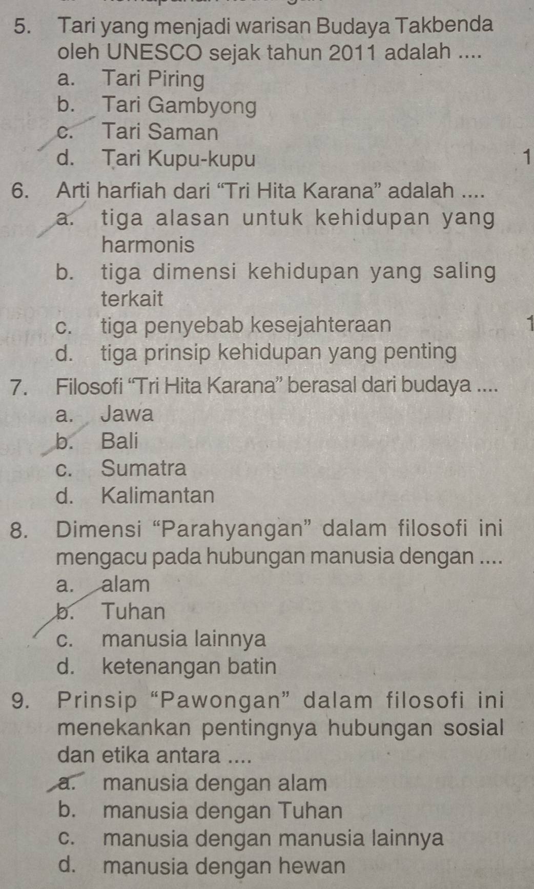 Tari yang menjadi warisan Budaya Takbenda
oleh UNESCO sejak tahun 2011 adalah ....
a. Tari Piring
b. Tari Gambyong
c. Tari Saman
d. Tari Kupu-kupu 1
6. Arti harfiah dari “Tri Hita Karana” adalah ....
a. tiga alasan untuk kehidupan yang
harmonis
b. tiga dimensi kehidupan yang saling
terkait
c. tiga penyebab kesejahteraan 1
d. tiga prinsip kehidupan yang penting
7. Filosofi “Tri Hita Karana” berasal dari budaya ....
a. Jawa
b. Bali
c. Sumatra
d. Kalimantan
8. Dimensi “Parahyangan” dalam filosofi ini
mengacu pada hubungan manusia dengan ....
a. alam
b. Tuhan
c. manusia lainnya
d. ketenangan batin
9. Prinsip“Pawongan” dalam filosofi ini
menekankan pentingnya hubungan sosial
dan etika antara ....
a. manusia dengan alam
b. manusia dengan Tuhan
c. manusia dengan manusia lainnya
d. manusia dengan hewan