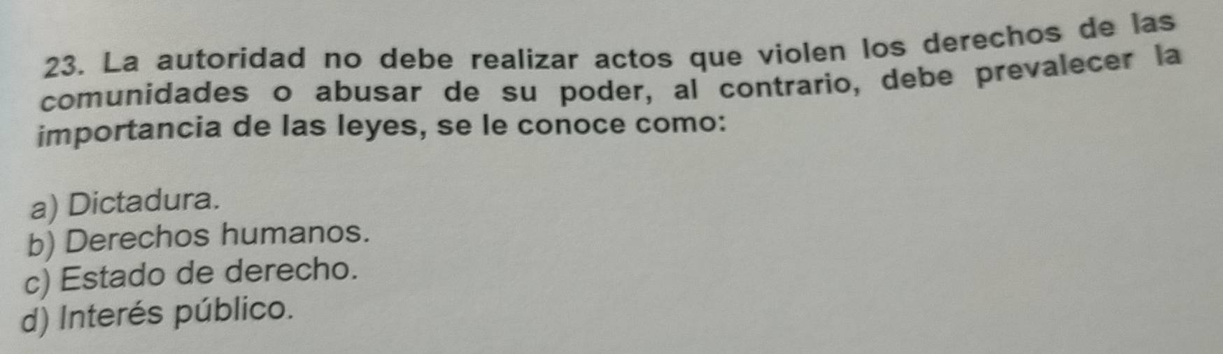 La autoridad no debe realizar actos que violen los derechos de las
comunidades o abusar de su poder, al contrario, debe prevalecer la
importancia de las leyes, se le conoce como:
a) Dictadura.
b) Derechos humanos.
c) Estado de derecho.
d) Interés público.