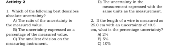 Activity 2 D) The uncertainty in the
measurement expressed with the
1. Which of the following best describes same units as the measurement.
absolute uncertainty?
A) The ratio of the uncertainty to 2. If the length of a wire is measured as
the measured value. 25.0 cm with an uncertainty of ±0.5
B) The uncertainty expressed as a cm, what is the percentage uncertainty?
percentage of the measured value. A) 2%
C) The smallest division on the B) 5%
measuring instrument. C) 10%