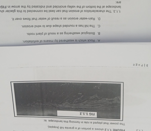 F&URE 1.1.2 shows a portion of a granite hill (koppie).
The power that played a role in forming this landscape is:
FIG 1.1.2
3 | P a g e
A. Rock which is weathered by means of exfoliation.
B. Biological weathering as a result of plant roots.
C. The hill has a rounded shape due to wind erosion.
D. Rain-water erosion as a result of water that flows over it.
1.1.3. The characteristics of erosion that can best be connected to this glacier sh
landscape at the bottom of the valley encircled and indicated by the arrow in FIG
are: