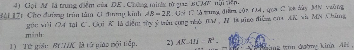 Gọi M là trung điểm của DE. Chứng minh: tứ giác BCMF nội tiếp. 
Bài 17: Cho đường tròn tâm O đường kính AB=2R. Gọi C là trung điểm của OA , qua C kẻ dây MN vuông 
góc với OA tại C. Gọi K là điểm tùy ý trên cung nhỏ BM , H là giao điểm của AK và MN.Chứng 
minh: 
1) Tứ giác BCHK là tứ giác nội tiếp. 2) AK.AH=R^2. 
tròng tròn đường kính AH ,