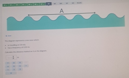 go 
0, 2== 
The diagram represents a sea wave which: 
has a frequency of 0.35 Hz. is travelling at 2.81 m/s. 
Calculate the distance marked as A on the diagram.
m
7 8 9
4 5
1 1 3