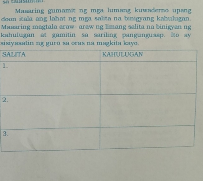 sa talasantan 
Maaaring gumamit ng mga lumang kuwaderno upang 
doon itala ang lahat ng mga salita na binigyang kahulugan. 
Maaaring magtala araw- araw ng limang salita na binigyan ng 
kahulugan at gamitin sa sariling pangungusap. Ito ay 
sisiyasatin ng guro sa oras na magkita kayo. 
S 
1 
2 
3