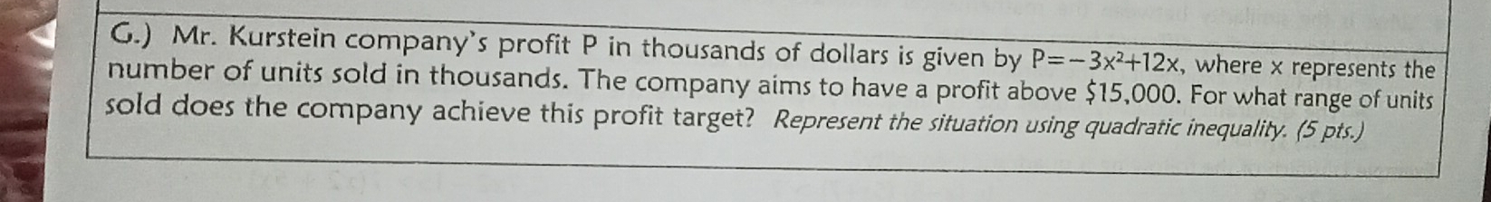 ) Mr. Kurstein company's profit P in thousands of dollars is given by P=-3x^2+12x , where x represents the 
number of units sold in thousands. The company aims to have a profit above $15,000. For what range of units 
sold does the company achieve this profit target? Represent the situation using quadratic inequality. (5 pts.)