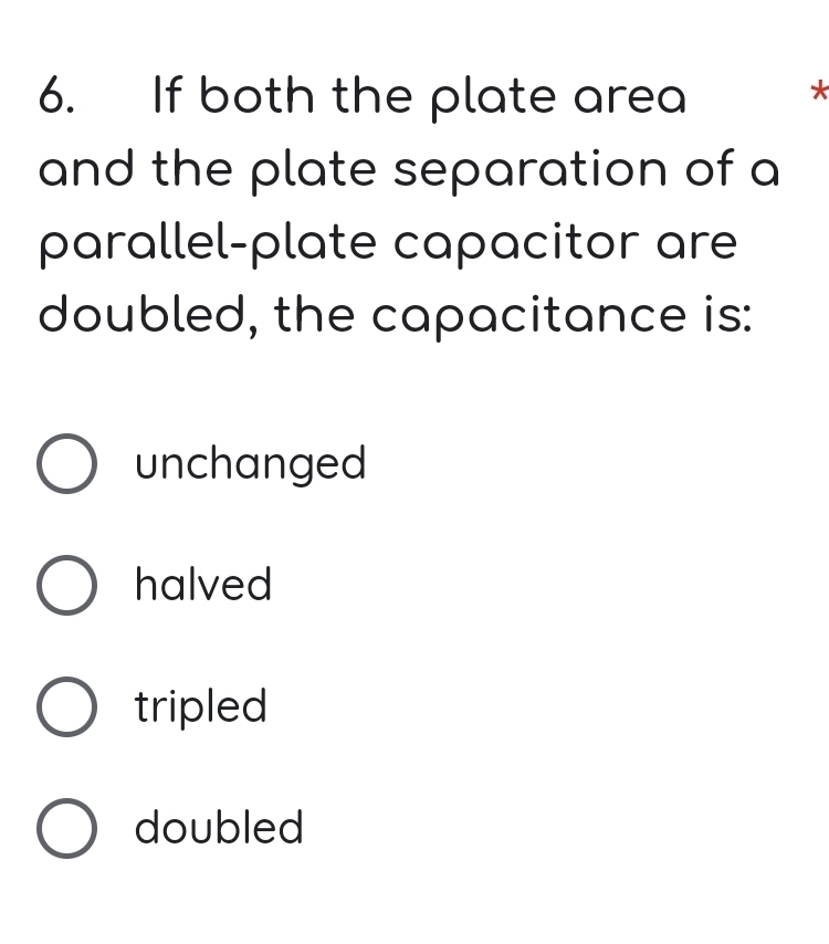 If both the plate area
*
and the plate separation of a
parallel-plate capacitor are
doubled, the capacitance is:
unchanged
halved
tripled
doubled