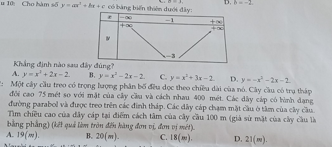 b=3.
D. b=-2. 
lu 10: Cho hàm số y=ax^2+bx+c có bảng biến thiên dưới 
Kẳng định nào sau đây đúng?
A. y=x^2+2x-2. B. y=x^2-2x-2. C. y=x^2+3x-2. D. y=-x^2-2x-2. 
1: Một cây cầu treo có trọng lượng phân bố đều dọc theo chiều dài của nó. Cây cầu có trụ tháp
đôi cao 75 mét so với mặt của cây cầu và cách nhau 400 mét. Các dây cáp có hình dạng
đường parabol và được treo trên các đỉnh tháp. Các dây cáp chạm mặt cầu ở tâm của cây cầu.
Tìm chiều cao của dây cáp tại điểm cách tâm của cây cầu 100 m (giả sử mặt của cây cầu là
bằng phẳng) (kết quả làm tròn đến hàng đơn vị, đơn vị mét).
A. 19(m). B. 20(m). C. 18(m). D. 21(m).