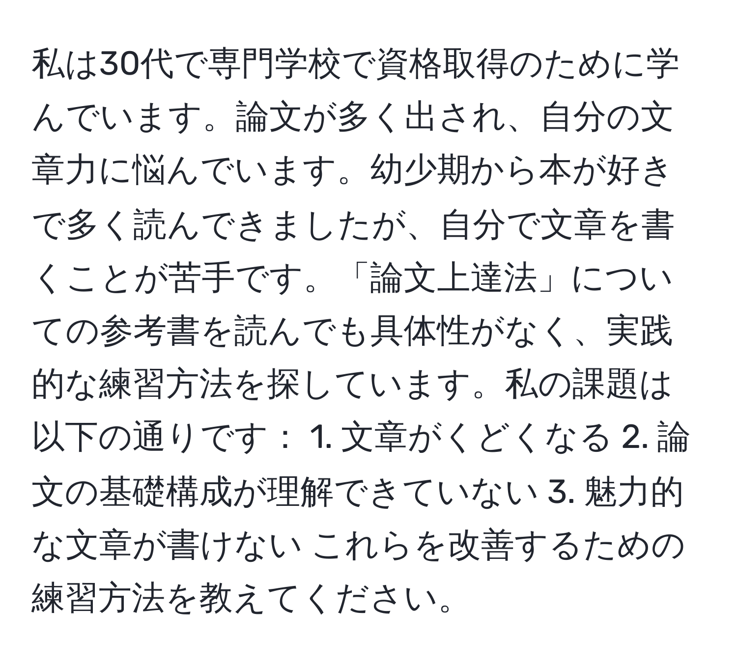 私は30代で専門学校で資格取得のために学んでいます。論文が多く出され、自分の文章力に悩んでいます。幼少期から本が好きで多く読んできましたが、自分で文章を書くことが苦手です。「論文上達法」についての参考書を読んでも具体性がなく、実践的な練習方法を探しています。私の課題は以下の通りです： 1. 文章がくどくなる 2. 論文の基礎構成が理解できていない 3. 魅力的な文章が書けない これらを改善するための練習方法を教えてください。